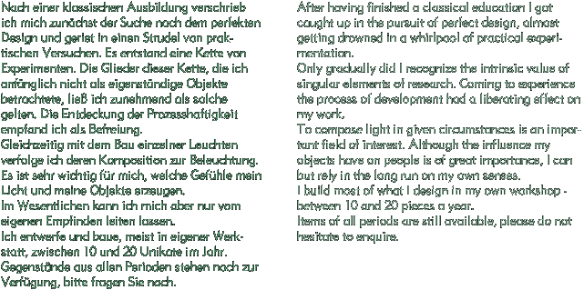 Nach einer klassischen Ausbildung verschrieb ich mich zunchst der Suche nach dem perfekten Design und geriet in einen Strudel von praktischen Versuchen. Es entstand eine Kette von Experimenten. Die Glieder dieser Kette, die ich anfnglich nicht als eigenstndige Objekte betrachtete, lie ich zunehmend als solche gelten. Die Entdeckung der Prozesshaftigkeit empfand ich als Befreiung.
Gleichzeitig mit dem Bau einzelner Leuchten verfolge ich deren Komposition zur Beleuchtung. Es ist sehr wichtig fr mich, welche Gefhle mein Licht und meine Objekte erzeugen.
Im Wesentlichen kann ich mich aber nur vom eigenen Empfinden leiten lassen.
Ich entwerfe und baue, meist in eigener Werkstatt, zwischen 10 und 20 Unikate im Jahr. Gegenstnde aus allen Perioden stehen noch zur Verfgung, bitte fragen Sie nach. / After having finished a classical education I got caught up in the pursuit of perfect design, almost getting drowned in a whirlpool of practical experimentation.
Only gradually did I recognize the intrinsic value of singular elements of research. Coming to experience the process of development had a liberating effect on my work.
To compose light in given circumstances is an important field of interest. Although the influence my objects have on people is of great importance, I cant but rely in the long run on my own senses.
I build most of what I design in my own workshop - between 10 and 20 pieces a year.
Items of all periods are still avaliable, please do not hesitate to enquire.