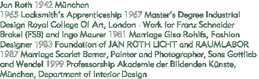 Jan Roth 1942 Mnchen
1965 Locksmiths Apprenticeship 1967 Masters Degree Industrial Design Royal College Of Art, London - Work for Franz Schneider Brakel (FSB) and Ingo Maurer 1981 Marriage Gisa Rohlfs, Fashion    Designer 1983 Foundation of JAN ROTH LICHT and RAUMLABOR 1987 Marriage Scarlet Berner, Painter and Photographer, Sons Gottlieb and Wendel 1999 Professorship Akademie der Bildenden Knste, Mnchen, Department of Interior Design